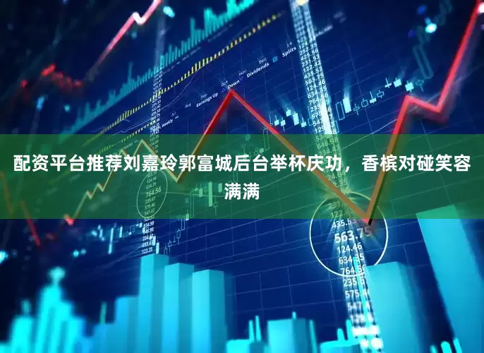 配资平台推荐刘嘉玲郭富城后台举杯庆功，香槟对碰笑容满满
