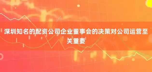 深圳知名的配资公司企业董事会的决策对公司运营至关重要