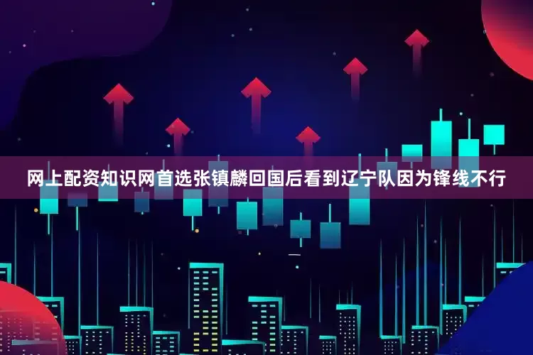 网上配资知识网首选张镇麟回国后看到辽宁队因为锋线不行